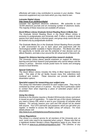 33
effectively will make a key contribution to success in your studies. These
resources supplement any core texts which you may need to own.
Leicester Digital Library
http://www.le.ac.uk/library/digital
Leicester has significant electronic collections. We subscribe to over
18,000 electronic journals and an increasing number of electronic books.
The majority of these resources are available off campus.
David Wilson Library Graduate School Reading Room & Media Zoo
The Graduate School Reading Room in the David Wilson Library is
exclusive to postgraduates and University staff. It offers a variety of study
spaces from silent study to informal space, and group study rooms that can
be booked only by postgraduate students.
The Graduate Media Zoo in the Graduate School Reading Room provides
a ‘safe’ environment for you to learn about and experiment with the
‘technological wildlife’ available in Higher Education. The Media Zoo offers
the opportunity to handle and see the potential of new devices such as
eBook Readers, and take a tour around the 3D virtual world of Second Life.
Support for distance learning and part-time research students
The University Library places special emphasis on support for distance-
learning and part-time research post-graduates who cannot always visit the
Library in person. Services include postal loans for books and arranging
access to local libraries.
Special Collections
The David Wilson Library includes the Kirby & West Special Collections
suite. This state of the art facility houses many fine collections both
medieval and modern. These resources can provide students with
dissertation options.
Specialist support for researching your subject area
The Library has Information Librarians for each subject area. They may be
contacted by email, phone or in person. You may find it particularly useful
to contact them when beginning a piece of extended project work or
dissertation.
Using the Library
Entrance to the libraries requires a Student ID/University Library card which
is issued as part of registration. To make full use of the Library Catalogue
you need a Library PIN, which is sent to your University of Leicester email
address. For security reasons your card and PIN should not be shared
with anyone. Your CFS username and password, which you get when you
register, is needed to access the Digital Library off campus. For more
details please visit
http://www.le.ac.uk/li/digital/accessoffcampushelp.htm
Library Regulations
The Library is a shared service for all members of the University and, as
such, some rules need to be respected when using it. Please note that as
a registered student Senate’s Library Regulations apply to you; these can
be found at www.le.ac.uk/li/about/regulations.html. The Librarian, or any
 
