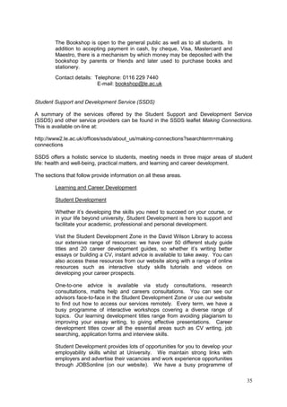 35
The Bookshop is open to the general public as well as to all students. In
addition to accepting payment in cash, by cheque, Visa, Mastercard and
Maestro, there is a mechanism by which money may be deposited with the
bookshop by parents or friends and later used to purchase books and
stationery.
Contact details: Telephone: 0116 229 7440
E-mail: bookshop@le.ac.uk
Student Support and Development Service (SSDS)
A summary of the services offered by the Student Support and Development Service
(SSDS) and other service providers can be found in the SSDS leaflet Making Connections.
This is available on-line at:
http://www2.le.ac.uk/offices/ssds/about_us/making-connections?searchterm=making
connections
SSDS offers a holistic service to students, meeting needs in three major areas of student
life: health and well-being, practical matters, and learning and career development.
The sections that follow provide information on all these areas.
Learning and Career Development
Student Development
Whether it‘s developing the skills you need to succeed on your course, or
in your life beyond university, Student Development is here to support and
facilitate your academic, professional and personal development.
Visit the Student Development Zone in the David Wilson Library to access
our extensive range of resources: we have over 50 different study guide
titles and 20 career development guides, so whether it‘s writing better
essays or building a CV, instant advice is available to take away. You can
also access these resources from our website along with a range of online
resources such as interactive study skills tutorials and videos on
developing your career prospects.
One-to-one advice is available via study consultations, research
consultations, maths help and careers consultations. You can see our
advisors face-to-face in the Student Development Zone or use our website
to find out how to access our services remotely. Every term, we have a
busy programme of interactive workshops covering a diverse range of
topics. Our learning development titles range from avoiding plagiarism to
improving your essay writing, to giving effective presentations. Career
development titles cover all the essential areas such as CV writing, job
searching, application forms and interview skills.
Student Development provides lots of opportunities for you to develop your
employability skills whilst at University. We maintain strong links with
employers and advertise their vacancies and work experience opportunities
through JOBSonline (on our website). We have a busy programme of
 