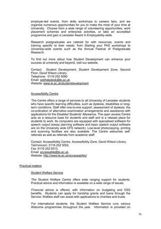 36
employer-led events, from skills workshops to careers fairs, and we
organise numerous opportunities for you to make the most of your time at
University. Choose from a wide range of volunteering opportunities, work
placement schemes and enterprise activities, or take an accredited
programme and gain a Leicester Award in Employability skills.
Research postgraduates are catered for with resources, events and
training specific to their needs: from Starting your PhD workshops to
University-wide events such as the Annual Festival of Postgraduate
Research.
To find out more about how Student Development can enhance your
success at university and beyond, visit our website.
Contact: Student Development, Student Development Zone, Second
Floor, David Wilson Library
Telephone: 0116 252 5090
Email: sdzhelpdesk@le.ac.uk
Website: www.le.ac.uk/studentdevelopment
AccessAbility Centre
The Centre offers a range of services to all University of Leicester students
who have specific learning difficulties, such as dyslexia, disabilities or long-
term conditions. Staff offer one-to-one support, assessment of dyslexia, the
co-ordination of alternative examination arrangements and assistance with
applications for the Disabled Students' Allowance. The open access Centre
acts as a resource base for students and staff and is a relaxed place for
students to work. Its computers are equipped with specialised software for
speech output (essay planning software and basic speech output software
are on the University wide CFS network). Low-level photocopying, printing
and scanning facilities are also available. The Centre welcomes self-
referrals as well as referrals from academic staff.
Contact: AccessAbility Centre, AccessAbility Zone, David Wilson Library.
Tel/minicom: 0116 252 5002,
Fax: 0116 252 5513,
Email: accessable@le.ac.uk,
Website: http://www.le.ac.uk/accessability/
Practical matters
Student Welfare Service
The Student Welfare Centre offers wide ranging support for students.
Practical advice and information is available on a wide range of issues.
Financial advice is offered, with information on budgeting and DSS
benefits. Students can apply for hardship grants and loans through the
Service; Welfare staff can assist with applications to charities and trusts.
For international students, the Student Welfare Service runs various
Welcome programmes throughout the year. Information is provided on
 