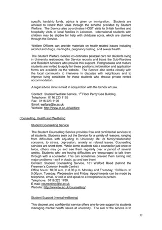 37
specific hardship funds, advice is given on immigration. Students are
advised to renew their visas through the scheme provided by Student
Welfare. The Service also co-ordinates HOST visits to British families and
hospitality visits to local families in Leicester. International students with
children may be eligible for help with childcare costs, which are claimed
through the Service.
Welfare Officers can provide materials on health-related issues including
alcohol and drugs, meningitis, pregnancy testing, and sexual health.
The Student Welfare Service co-ordinates pastoral care for students living
in University residences; the Service recruits and trains the Sub-Wardens
and Resident Advisors who provide this support. Postgraduate and mature
students are invited to apply for these positions; information and application
forms are available on the website. The Service also works closely with
the local community to intervene in disputes with neighbours and to
improve living conditions for those students who choose private rented
accommodation.
A legal advice clinic is held in conjunction with the School of Law.
Contact: Student Welfare Service, 1st
Floor Percy Gee Building.
Telephone: 0116 223 1185
Fax: 0116 223 1196
Email: welfare@le.ac.uk
Website: http://www.le.ac.uk/welfare
Counselling, Health and Wellbeing
Student Counselling Service
The Student Counselling Service provides free and confidential services to
all students. Students seek out the Service for a variety of reasons, ranging
from difficulties with adjusting to University life, or family/relationship
concerns, to stress, depression, anxiety or related issues. Counselling
services are short-term. While some students see a counsellor just once or
twice, others may go and see them regularly over a period of several
weeks. Students who are having difficulties are encouraged to talk them
through with a counsellor. This can sometimes prevent them turning into
major problems - so if in doubt, go and see them!
Contact: Student Counselling Service, 161 Welford Road (behind the
Freemen‘s Common Health Centre)
Office hours: 10.00 a.m. to 8.00 p.m. Monday and Thursday; 10.00a.m. to
5.00p.m. Tuesday, Wednesday and Friday. Appointments can be made by
telephone, email, or call in and speak to a receptionist in person.
Telephone: 0116 223 1780.
E-mail: counselling@le.ac.uk
Website: http://www.le.ac.uk/counselling/
Student Support (mental wellbeing)
This discreet and confidential service offers one-to-one support to students
managing mental health issues at university. The aim of the service is to
 