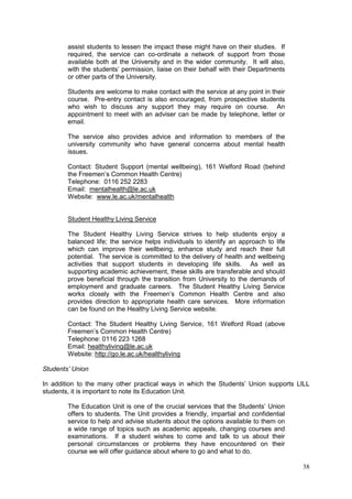 38
assist students to lessen the impact these might have on their studies. If
required, the service can co-ordinate a network of support from those
available both at the University and in the wider community. It will also,
with the students‘ permission, liaise on their behalf with their Departments
or other parts of the University.
Students are welcome to make contact with the service at any point in their
course. Pre-entry contact is also encouraged, from prospective students
who wish to discuss any support they may require on course. An
appointment to meet with an adviser can be made by telephone, letter or
email.
The service also provides advice and information to members of the
university community who have general concerns about mental health
issues.
Contact: Student Support (mental wellbeing), 161 Welford Road (behind
the Freemen‘s Common Health Centre)
Telephone: 0116 252 2283
Email: mentalhealth@le.ac.uk
Website: www.le.ac.uk/mentalhealth
Student Healthy Living Service
The Student Healthy Living Service strives to help students enjoy a
balanced life; the service helps individuals to identify an approach to life
which can improve their wellbeing, enhance study and reach their full
potential. The service is committed to the delivery of health and wellbeing
activities that support students in developing life skills. As well as
supporting academic achievement, these skills are transferable and should
prove beneficial through the transition from University to the demands of
employment and graduate careers. The Student Healthy Living Service
works closely with the Freemen‘s Common Health Centre and also
provides direction to appropriate health care services. More information
can be found on the Healthy Living Service website.
Contact: The Student Healthy Living Service, 161 Welford Road (above
Freemen‘s Common Health Centre)
Telephone: 0116 223 1268
Email: healthyliving@le.ac.uk
Website: http://go.le.ac.uk/healthyliving
Students’ Union
In addition to the many other practical ways in which the Students‘ Union supports LILL
students, it is important to note its Education Unit.
The Education Unit is one of the crucial services that the Students‘ Union
offers to students. The Unit provides a friendly, impartial and confidential
service to help and advise students about the options available to them on
a wide range of topics such as academic appeals, changing courses and
examinations. If a student wishes to come and talk to us about their
personal circumstances or problems they have encountered on their
course we will offer guidance about where to go and what to do.
 