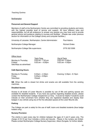 40
Teaching Centres
Northampton
Personnel and General Support
Members of staff at the Northampton Centre are committed to providing students and tutors
with the highest possible level of service and support. All have different roles and
responsibilities, but all will endeavour to answer any queries you may have and to provide
general advice and guidance relating to courses and facilities. (Please see under previous
section for information on the College Library and computer facilities.)
University of Leicester, Northampton, Centre Administrator: Paul Adams
Northampton College Manager: Richard Drake
Northampton College Site supervisors: 0779 352 5599
Office Hours
Term Time Out of Term
Monday to Thursday 9.00 am - 7.00 pm 9.00 am– 5.00pm
Fridays 9.00 am – 4.00pm 9.00 am– 4.00pm
Saturdays as advertised
Café Opening Hours:
Monday to Thursday 8.45am – 2.30pm Evening: 5.30pm - 8.15pm
Friday 8.45am– 2.00pm
Saturdays Closed
NB. When the café is closed hot drinks and snacks are still available from the vending
machines.
Disabled Access
Access to all levels of Lower Mounts is possible by use of lifts and parking spaces are
available for disabled students. If you have any queries regarding disabled access, please
contact the Northampton College receptionist Liz Gray. It would be helpful if students could
indicate on their enrolment form whether they are registered disabled and display their
badges in any vehicle using any of the five allocated spaces at the Lower Mounts site.
Parking
The College car park is solely for the use of staff, tutors and disabled students (blue badge
holders only).
Nursery Provision
The crèche is open every day for children between the ages of 2 and 5 years only. The
charge of £3.10 per hour includes a drink and biscuits. Places in the nursery are limited.
Please contact Northampton College Nursery Supervisor, Alison Dungate, for further details.
 