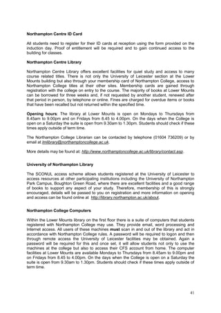 41
Northampton Centre ID Card
All students need to register for their ID cards at reception using the form provided on the
induction day. Proof of entitlement will be required and to gain continued access to the
building for classes.
Northampton Centre Library
Northampton Centre Library offers excellent facilities for quiet study and access to many
course related titles. There is not only the University of Leicester section at the Lower
Mounts building but also through your membership card of Northampton College, access to
Northampton College titles at their other sites. Membership cards are gained through
registration with the college on entry to the course. The majority of books at Lower Mounts
can be borrowed for three weeks and, if not requested by another student, renewed after
that period in person, by telephone or online. Fines are charged for overdue items or books
that have been recalled but not returned within the specified time.
Opening hours: The library at Lower Mounts is open on Mondays to Thursdays from
8.45am to 9.00pm and on Fridays from 8.45 to 4.00pm. On the days when the College is
open on a Saturday the suite is open from 9.30am to 1.30pm. Students should check if these
times apply outside of term time.
The Northampton College Librarian can be contacted by telephone (01604 736209) or by
email at lmlibrary@northamptoncollege.ac.uk.
More details may be found at: http://www.northamptoncollege.ac.uk/library/contact.asp.
University of Northampton Library
The SCONUL access scheme allows students registered at the University of Leicester to
access resources at other participating institutions including the University of Northampton
Park Campus, Boughton Green Road, where there are excellent facilities and a good range
of books to support any aspect of your study. Therefore, membership of this is strongly
encouraged, details will be passed to you on registration and more information on opening
and access can be found online at http://library.northampton.ac.uk/about.
Northampton College Computers
Within the Lower Mounts library on the first floor there is a suite of computers that students
registered with Northampton College may use. They provide email, word processing and
Internet access. All users of these machines must scan in and out of the library and act in
accordance with Northampton College rules. A password will be required to logon and then
through remote access the University of Leicester facilities may be obtained. Again a
password will be required for this and once set, it will allow students not only to use the
machines at the college but also to access their CFS account from home. The computer
facilities at Lower Mounts are available Mondays to Thursdays from 8.45am to 9.00pm and
on Fridays from 8.45 to 4.00pm. On the days when the College is open on a Saturday the
suite is open from 9.30am to 1.30pm. Students should check if these times apply outside of
term time.
 