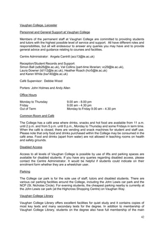 42
Vaughan College, Leicester
Personnel and General Support at Vaughan College
Members of the permanent staff at Vaughan College are committed to providing students
and tutors with the highest possible level of service and support. All have different roles and
responsibilities, but all will endeavour to answer any queries you may have and to provide
general advice and guidance relating to courses and facilities.
Centre Administrator: Angela Cantrill (acc13@le.ac.uk)
Reception/Student Records and Support:
Simon Ball (sdb26@le.ac.uk), Val Collins (part-time librarian; vc29@le.ac.uk),
Laura Downer (ld112@le.ac.uk), Heather Roach (hcr5@le.ac.uk)
and Karen White (kw140@le.ac.uk)
Café Supervisor: Debbie Wood
Porters: John Holmes and Andy Allen
Office Hours
Monday to Thursday 9.00 am - 8.00 pm
Friday 9.00 am - 4.30 pm
Out of Term Monday to Friday 9.00 am - 4.30 pm
Common Room and Café
The College has a café area where drinks, snacks and hot food are available from 11 a.m.
until 2 p.m. and from 5 p.m. until 8 p.m., Monday to Thursday and some Fridays in term time.
When the café is closed, there are vending and snack machines for student and staff use.
Please note that only food and drinks purchased within the College may be consumed in the
café area. Food and drinks (apart from water) are not allowed in teaching rooms on health
and safety grounds.
Disabled Access
Access to all levels of Vaughan College is possible by use of lifts and parking spaces are
available for disabled students. If you have any queries regarding disabled access, please
contact the Centre Administrator. It would be helpful if students could indicate on their
enrolment form whether they are a wheelchair user.
Parking
The College car park is for the sole use of staff, tutors and disabled students. There are
various car parking facilities around the College, including the John Lewis car park and the
NCP (St. Nicholas Circle). For evening students, the cheapest parking nearby is currently at
the John Lewis car park (at the Highcross Shopping Centre) on Vaughan Way.
Vaughan College Library
Vaughan College Library offers excellent facilities for quiet study and it contains copies of
most key texts and many secondary texts for the degree. In addition to membership of
Vaughan College Library, students on the degree also have full membership of the main
 