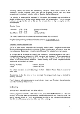 43
University Library (see below for information). Vaughan Library allows access to the
University's Library catalogue, which can also be accessed on-line from your home
computer via the Institute‘s website – click on ―Existing Staff and Students‖.
The majority of books can be borrowed for one month and renewed after that period in
person, by telephone or on-line, unless another reader has recalled them. Fines for overdue
books are charged at the rate of 20p per day for each item or 40p per day for overdue
recalled items.
Opening Hours
Term-time 9.00 - 20.00 Monday to Thursday.
9.00 - 16.30 Friday
Out of Term 9.00 - 16.30 Monday to Friday
The Library is also open on occasional Saturdays (please ring to confirm).
Vaughan College Library can be contacted by email at vaughanlib@le.ac.uk.
Vaughan College Computer Suite
This is an open access computer suite, occupying Room 3 of the College on the first floor,
providing registered students with computing facilities including word processing, email and
Internet access. Students are invited to make full use of this valuable learning resource.
All students will be registered as users of the University‘s computer network at the start of
the academic year and set up with a ‗CFS username and password‘. This enables you to
use the computer facilities at Vaughan and on the main campus and also allows remote
access to the Library‘s online resources. Normal opening hours for the Vaughan computer
suite during term time are as follows:
Monday-Thursday 9.30am - 8.00pm
Friday 9.30am - 4.30pm
The suite is also open on some Saturdays, 10.00am - 2.00pm. Please check in advance for
these dates.
Occasionally (in the day-time, or in an evening), the computer suite may be booked for
teaching purposes.
Year 1 students will receive guidance on all relevant Library and IT matters during induction
and in the first Study Skills module.
No Smoking
Smoking is not permitted in any part of the building.
Smoking is permissible on the outdoor concourse, away from the front entrance. The door
must not be propped open as this damages the mechanism and is also a security issue. The
door is normally locked at 7 p.m., so individuals will need to ring the bell to be readmitted
after this time. Please do not smoke at the rear of the building.
 