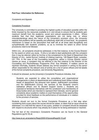 45
Part Four: Information for Reference
Complaints and Appeals
Complaints Procedure
The University is committed to providing the highest quality of education possible within the
limits imposed by the resources available to it, and strives to ensure that its students gain
maximum benefit from the academic, social and cultural experiences it offers. Where
students feel that their legitimate expectations are not being met, or where
misunderstandings about the nature of the University's provision occur, the University
expects that problems will be speedily and effectively dealt with at local level. Its complaints
mechanism is based on the assumption that staff will at all times deal thoughtfully and
sympathetically with students' problems, so as to minimise the extent to which formal
procedures need to be followed.
Within LILL, all complaints should be addressed, in the first instance, to the Course Director
for the award on which you study. If s/he is not able to deal satisfactorily with the complaint
then it may be referred, either by him/her or the complainant to the Head of Department (the
Director of LILL, Jackie Dunne), Institute of Lifelong Learning, 128 Regent Road, Leicester,
LE1 7PA. In the case of the Counselling programme, where a Course Director cannot
resolve an issue, a complaint may be referred in the first instance to the Director of the
Counselling and Psychotherapy Programme (Prof. Sue Wheeler). If matters cannot be
resolved informally, students should address any formal complaint in writing to the senior
officer responsible for the relevant area of activity (for a list of senior officers and full details
of the formal complaints procedure, see University Regulations).
It should be stressed, as the University‘s Complaints Procedure indicates, that:
Students are expected to utilise the consultative and organisational
arrangements in place at departmental and institutional level (these include
heads of department, the personal tutor system, staff/student committees
and the Staff/Student Council, the services of the Students' Union's
sabbatical officers and its Student Support Centre...). Students are
expected to familiarise themselves with the constitution and membership of
those bodies which are intended to represent their interests, and for general
complaints about academic matters to avail themselves of the opportunities
provided for direct feedback on the performance of individuals or in relation
to the provision of services.
Students should not turn to the formal Complaints Procedure as a first step when
considering that a query about the course should be raised, or deem that an issue should be
addressed. It is vital that the nature of any query, problem or complaint should be assessed
with respect to structures which may already be in place for its being addressed or resolved.
The full text of the University‘s Complaints Procedure can be found in the General
Regulations (pp16-18) at:
http://www.le.ac.uk/academic/Regs/2009-0/GeneralRegs09-10.pdf
 