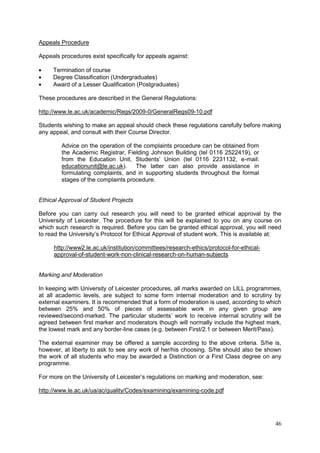 46
Appeals Procedure
Appeals procedures exist specifically for appeals against:
Termination of course
Degree Classification (Undergraduates)
Award of a Lesser Qualification (Postgraduates)
These procedures are described in the General Regulations:
http://www.le.ac.uk/academic/Regs/2009-0/GeneralRegs09-10.pdf
Students wishing to make an appeal should check these regulations carefully before making
any appeal, and consult with their Course Director.
Advice on the operation of the complaints procedure can be obtained from
the Academic Registrar, Fielding Johnson Building (tel 0116 2522419), or
from the Education Unit, Students‘ Union (tel 0116 2231132, e-mail:
educationunit@le.ac.uk). The latter can also provide assistance in
formulating complaints, and in supporting students throughout the formal
stages of the complaints procedure.
Ethical Approval of Student Projects
Before you can carry out research you will need to be granted ethical approval by the
University of Leicester. The procedure for this will be explained to you on any course on
which such research is required. Before you can be granted ethical approval, you will need
to read the University‘s Protocol for Ethical Approval of student work. This is available at:
http://www2.le.ac.uk/institution/committees/research-ethics/protocol-for-ethical-
approval-of-student-work-non-clinical-research-on-human-subjects
Marking and Moderation
In keeping with University of Leicester procedures, all marks awarded on LILL programmes,
at all academic levels, are subject to some form internal moderation and to scrutiny by
external examiners. It is recommended that a form of moderation is used, according to which
between 25% and 50% of pieces of assessable work in any given group are
reviewed/second-marked. The particular students‘ work to receive internal scrutiny will be
agreed between first marker and moderators though will normally include the highest mark,
the lowest mark and any border-line cases (e.g. between First/2.1 or between Merit/Pass).
The external examiner may be offered a sample according to the above criteria. S/he is,
however, at liberty to ask to see any work of her/his choosing. S/he should also be shown
the work of all students who may be awarded a Distinction or a First Class degree on any
programme.
For more on the University of Leicester‘s regulations on marking and moderation, see:
http://www.le.ac.uk/ua/ac/quality/Codes/examining/examining-code.pdf
 