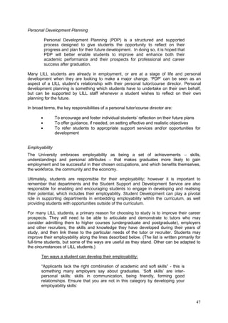 47
Personal Development Planning
Personal Development Planning (PDP) is a structured and supported
process designed to give students the opportunity to reflect on their
progress and plan for their future development. In doing so, it is hoped that
PDP will better enable students to improve and enhance both their
academic performance and their prospects for professional and career
success after graduation.
Many LILL students are already in employment, or are at a stage of life and personal
development when they are looking to make a major change. ‗PDP‘ can be seen as an
aspect of a LILL student‘s relationship with their personal tutor/course director. Personal
development planning is something which students have to undertake on their own behalf,
but can be supported by LILL staff whenever a student wishes to reflect on their own
planning for the future.
In broad terms, the key responsibilities of a personal tutor/course director are:
To encourage and foster individual students‘ reflection on their future plans
To offer guidance, if needed, on setting effective and realistic objectives
To refer students to appropriate support services and/or opportunities for
development
Employability
The University embraces employability as being a set of achievements – skills,
understandings and personal attributes – that makes graduates more likely to gain
employment and be successful in their chosen occupations, and which benefits themselves,
the workforce, the community and the economy.
Ultimately, students are responsible for their employability; however it is important to
remember that departments and the Student Support and Development Service are also
responsible for enabling and encouraging students to engage in developing and realising
their potential, which includes their employability. Student Development can play a pivotal
role in supporting departments in embedding employability within the curriculum, as well
providing students with opportunities outside of the curriculum.
For many LILL students, a primary reason for choosing to study is to improve their career
prospects. They will need to be able to articulate and demonstrate to tutors who may
consider admitting them to higher courses (undergraduate and postgraduate), employers
and other recruiters, the skills and knowledge they have developed during their years of
study, and then link these to the particular needs of the tutor or recruiter. Students may
improve their employability along the lines described below. (The list is written primarily for
full-time students, but some of the ways are useful as they stand. Other can be adapted to
the circumstances of LILL students.)
Ten ways a student can develop their employability:
―Applicants lack the right combination of academic and soft skills‖ - this is
something many employers say about graduates. ‗Soft skills‘ are inter-
personal skills: skills in communication, being friendly, forming good
relationships. Ensure that you are not in this category by developing your
employability skills:
 