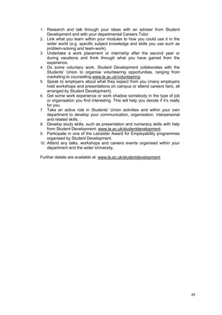 48
1. Research and talk through your ideas with an adviser from Student
Development and with your departmental Careers Tutor.
2. Link what you learn within your modules to how you could use it in the
wider world (e.g. specific subject knowledge and skills you use such as
problem-solving and team-work).
3. Undertake a work placement or internship after the second year or
during vacations and think through what you have gained from the
experience.
4. Do some voluntary work. Student Development collaborates with the
Students‘ Union to organise volunteering opportunities, ranging from
marketing to counselling www.le.ac.uk/volunteering.
5. Speak to employers about what they expect from you (many employers
hold workshops and presentations on campus or attend careers fairs, all
arranged by Student Development).
6. Get some work experience or work shadow somebody in the type of job
or organisation you find interesting. This will help you decide if it‘s really
for you.
7. Take an active role in Students‘ Union activities and within your own
department to develop your communication, organisation, interpersonal
and related skills. .
8. Develop study skills, such as presentation and numeracy skills with help
from Student Development: www.le.ac.uk/studentdevelopment.
9. Participate in one of the Leicester Award for Employability programmes
organised by Student Development.
10. Attend any talks, workshops and careers events organised within your
department and the wider University.
Further details are available at: www.le.ac.uk/studentdevelopment.
 