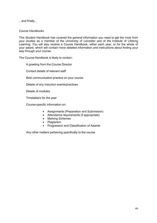 49
...and finally...
Course Handbooks
This Student Handbook has covered the general information you need to get the most from
your studies as a member of the University of Leicester and of the Institute of Lifelong
Learning. You will also receive a Course Handbook, either each year, or for the whole of
your award, which will contain more detailed information and instructions about finding your
way through your course.
The Course Handbook is likely to contain:
A greeting from the Course Director
Contact details of relevant staff
Best communication practice on your course
Details of any induction events/practices
Details of modules
Timetable/s for the year
Course-specific information on:
Assignments (Preparation and Submission)
Attendance requirements (if appropriate)
Marking Schemes
Plagiarism
Progression and Classification of Awards
Any other matters pertaining specifically to the course
 