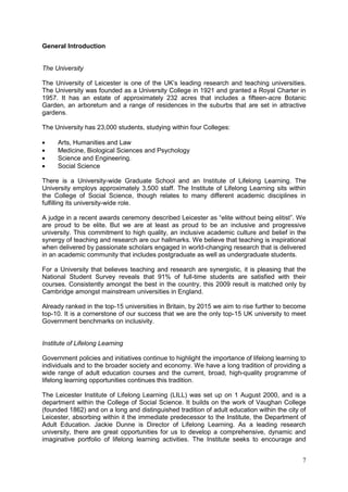 7
General Introduction
The University
The University of Leicester is one of the UK‘s leading research and teaching universities.
The University was founded as a University College in 1921 and granted a Royal Charter in
1957. It has an estate of approximately 232 acres that includes a fifteen-acre Botanic
Garden, an arboretum and a range of residences in the suburbs that are set in attractive
gardens.
The University has 23,000 students, studying within four Colleges:
Arts, Humanities and Law
Medicine, Biological Sciences and Psychology
Science and Engineering.
Social Science
There is a University-wide Graduate School and an Institute of Lifelong Learning. The
University employs approximately 3,500 staff. The Institute of Lifelong Learning sits within
the College of Social Science, though relates to many different academic disciplines in
fulfilling its university-wide role.
A judge in a recent awards ceremony described Leicester as ―elite without being elitist‖. We
are proud to be elite. But we are at least as proud to be an inclusive and progressive
university. This commitment to high quality, an inclusive academic culture and belief in the
synergy of teaching and research are our hallmarks. We believe that teaching is inspirational
when delivered by passionate scholars engaged in world-changing research that is delivered
in an academic community that includes postgraduate as well as undergraduate students.
For a University that believes teaching and research are synergistic, it is pleasing that the
National Student Survey reveals that 91% of full-time students are satisfied with their
courses. Consistently amongst the best in the country, this 2009 result is matched only by
Cambridge amongst mainstream universities in England.
Already ranked in the top-15 universities in Britain, by 2015 we aim to rise further to become
top-10. It is a cornerstone of our success that we are the only top-15 UK university to meet
Government benchmarks on inclusivity.
Institute of Lifelong Learning
Government policies and initiatives continue to highlight the importance of lifelong learning to
individuals and to the broader society and economy. We have a long tradition of providing a
wide range of adult education courses and the current, broad, high-quality programme of
lifelong learning opportunities continues this tradition.
The Leicester Institute of Lifelong Learning (LILL) was set up on 1 August 2000, and is a
department within the College of Social Science. It builds on the work of Vaughan College
(founded 1862) and on a long and distinguished tradition of adult education within the city of
Leicester, absorbing within it the immediate predecessor to the Institute, the Department of
Adult Education. Jackie Dunne is Director of Lifelong Learning. As a leading research
university, there are great opportunities for us to develop a comprehensive, dynamic and
imaginative portfolio of lifelong learning activities. The Institute seeks to encourage and
 