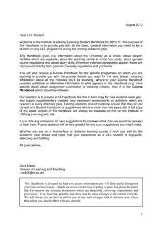 1
August 2010
Dear LILL Student,
Welcome to the Institute of Lifelong Learning Student Handbook for 2010-11. The purpose of
this Handbook is to provide you with all the basic, general information you need to be a
student on any LILL programme during the coming academic year.
This Handbook gives you information about the University as a whole, about support
facilities which are available, about the teaching centre at which you study, about general
course regulations and about study skills. Wherever indented paragraphs appear, these are
reproduced directly from general University regulations and guidelines.
You will also receive a Course Handbook for the specific programme on which you are
studying to provide you with the precise details you need for the year ahead, including
information about all the modules you‘ll be studying. Wherever your Course Handbook
provides additional or alternative information to what appears in this Handbook (e.g. more
specific detail about assignment submission or marking criteria), then it is the Course
Handbook which should be followed.
Our intention is to provide a full Handbook like this in hard copy for new students each year,
and supply supplementary material (any necessary amendments or additions which are
needed) in every alternate year. Existing students should therefore ensure that they do not
consult any Student Handbook or supplement which is more than two years old. A full copy
of the latest version of the handbook will always be available on-line on the Institute of
Lifelong Learning web site.
If you note any omissions, or have suggestions for improvements, then we would be pleased
to hear them. Future students will be very grateful for any such suggestions you might make.
Whether you are on a face-to-face or distance learning course, I wish you well for the
academic year ahead and hope that your experience as a LILL student is enjoyable,
stretching and fulfilling.
All good wishes,
Clive Marsh
Director of Learning and Teaching
(cm286@le.ac.uk)
This Handbook is designed to help you access information you will find useful throughout
your time on this Course. Details are correct at the time of going to print, but please be aware
that Universities are dynamic institutions which are frequently reviewing requirements and
procedures. It is, therefore, possible that there may be some changes to the current contents.
We will always do our best to inform you of any such changes well in advance and, where
they affect you, discuss them with you directly.
 