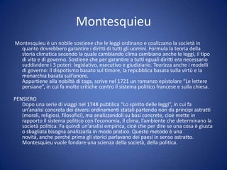 Montesquieu
Montesquieu è un nobile sostiene che le leggi ordinano e coalizzano la società in
quanto dovrebbero garantire i diritti di tutti gli uomini. Formula la teoria della
storia climatica secondo la quale cambiando clima cambiano anche le leggi, il tipo
di vita e di governo. Sostiene che per garantire a tutti eguali diritti era necessario
suddividere i 3 poteri: legislativo, esecutivo e giudiziario. Teorizza anche i modelli
di governo: il dispotismo basato sul timore, la repubblica basata sulla virtù e la
monarchia basata sull’onore.
Appartiene alla nobiltà di toga, scrive nel 1721 un romanzo epistolare “Le lettere
persiane”, in cui fa molte critiche contro il sistema politico francese e sulla chiesa.
PENSIERO
Dopo una serie di viaggi nel 1748 pubblica “Lo spirito delle leggi”, in cui fa
un’analisi concreta dei diversi ordinamenti statali partendo non da principi astratti
(morali, religiosi, filosofici), ma analizzandoli su basi concrete, cioè mette in
rapporto il sistema politico con l’economia, il clima, l’ambiente che determinano la
società politica. Fa quindi un’analisi empirica, cioè che per dire se una cosa è giusta
o sbagliata bisogna analizzarla in modo pratico. Questo metodo è una
novità, anche perché prima gli storici parlavano dei paesi in senso astratto.
Montesquieu vuole fondare una scienza della società, della politica.
 