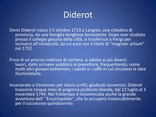 Diderot
Denis Diderot nasce il 5 ottobre 1713 a Langres, una cittadina di
provincia, da una famiglia borghese benestante. Dopo aver studiato
presso il collegio gesuita della città, si trasferisce a Parigi per
iscriversi all'Università, da cui esce con il titolo di "magister artium"
nel 1732.
Privo di un preciso indirizzo di carriera, si adatta ai più diversi
lavori, dallo scrivano pubblico al precettore, frequentando, come
molti altri giovani bohémien, i salotti e i caffè in cui circolano le idee
illuministiche.
Incarcerato a Vincennes per taluni scritti, giudicati sovversivi, Diderot
trascorre cinque mesi di prigionia piuttosto blanda, dal 22 luglio al 3
novembre 1749. Nel frattempo è incominciata anche la grande
avventura dell' "Encyclopédie", che lo occuperà instancabilmente
per il successivo quindicennio.
 