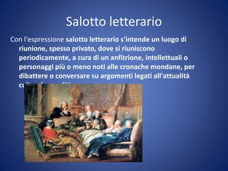 Salotto letterario
Con l'espressione salotto letterario s'intende un luogo di
riunione, spesso privato, dove si riuniscono
periodicamente, a cura di un anfitrione, intellettuali o
personaggi più o meno noti alle cronache mondane, per
dibattere o conversare su argomenti legati all'attualità
culturale o politica.
 
