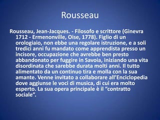 Rousseau
Rousseau, Jean-Jacques. - Filosofo e scrittore (Ginevra
1712 - Ermenonville, Oise, 1778). Figlio di un
orologiaio, non ebbe una regolare istruzione, e a soli
tredici anni fu mandato come apprendista presso un
incisore, occupazione che avrebbe ben presto
abbandonato per fuggire in Savoia, iniziando una vita
disordinata che sarebbe durata molti anni. Il tutto
alimentato da un continuo tira e molla con la sua
amante. Venne invitato a collaborare all’Enciclopedia
dove aggiunse le voci di musica, di cui era molto
esperto. La sua opera principale è il “contratto
sociale”.
 