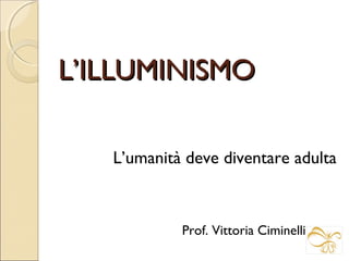 L’ILLUMINISMO
L’umanità deve diventare adulta

Prof. Vittoria Ciminelli

 