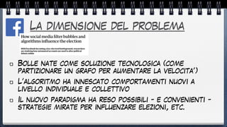 La dimensione del problema
Bolle nate come soluzione tecnologica (come
partizionare un grafo per aumentare la velocita’)


L’algoritmo ha innescato comportamenti nuovi a
livello individuale e collettivo


Il nuovo paradigma ha reso possibili - e convenienti -
strategie mirate per influenzare elezioni, etc.
 