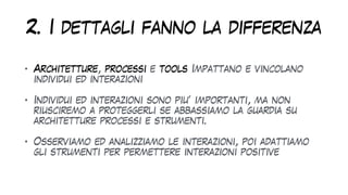 2. I dettagli fanno la differenza
• Architetture, processi e tools Impattano e vincolano
individui ed interazioni


• Individui ed interazioni sono piu’ importanti, ma non
riusciremo a proteggerli se abbassiamo la guardia su
architetture processi e strumenti.


• Osserviamo ed analizziamo le interazioni, poi adattiamo
gli strumenti per permettere interazioni positive
 