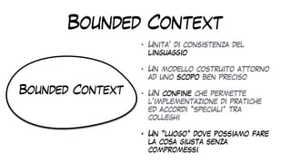 Bounded Context
• Unita’ di consistenza del
linguaggio


• Un modello costruito attorno
ad uno scopo ben preciso


• UN confine che permette
l’implementazione di pratiche
ed accordi “speciali” tra
colleghi


• Un “luogo” dove possiamo fare
la cosa giusta senza
compromessi
Bounded Context
 
