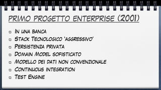 primo progetto enterprise (2001)
In una banca


Stack Tecnologico ‘aggressivo’


Persistenza privata


Domain Model sofisticato


Modello dei dati non convenzionale


Continuous integration


Test Engine


 