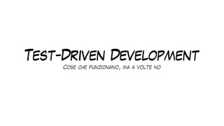 Test-Driven Development
Cose che funzionano, ma a volte no
 