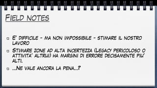 Field notes
E’ difficile - ma non impossibile - stimare il nostro
lavoro


Stimare zone ad alta incertezza (Legacy pericoloso o
attivita’ altrui) ha margini di errore decisamente piu’
alti.


…Ne vale ancora la pena…?
 