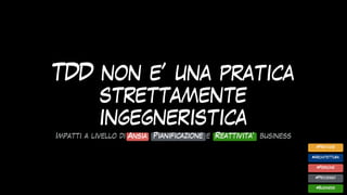 TDD non e’ una pratica
strettamente
ingegneristica
#Pratiche
#Architettura
#Business
#Processo
#Persone
Impatti a livello di ansia, pianificazione, e reattivita’ business
Ansia Pianificazione Reattivita’
 