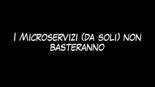 I Microservizi (da soli) non
basteranno
 