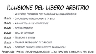 Illusione del libero arbitrio
• Le stored procedure non facilitano la collaborazione


• Lavoreremo principalmente da soli


• Asimmetria sulle competenze


• Specializzazione


• colli di bottiglia


• Tensione e stress


• Maggior probabilita’ di turnover


• Scadenze business difficilmente raggiungibili
Quindi
Quindi
Quindi
Quindi
Quindi
Quindi
Quindi
Posso accettare un ‘molto probabilmente’ … ma temo che il risultato non cambi
 