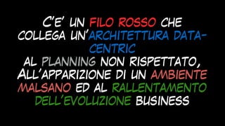 C’e’ un filo rosso che
collega un’architettura data-
centric
 
al planning non rispettato,


All’apparizione di un ambiente
malsano ed al rallentamento
dell’evoluzione business
 