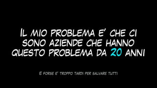 Il mio problema e’ che ci
sono aziende che hanno
questo problema da 20 anni
E forse e’ troppo tardi per salvare tutti
 