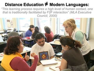 Distance Education ≠ Modern Languages:

“This learning process requires a high level of human contact, one
that is traditionally facilitated by F2F interaction” (MLA Executive
Council, 2000)

 