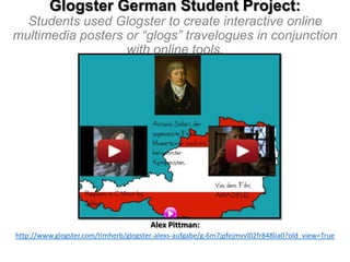 Glogster German Student Project:
Students used Glogster to create interactive online
multimedia posters or “glogs” travelogues in conjunction
with online tools.

Alex Pittman:
http://www.glogster.com/timherb/glogster-alexs-aufgabe/g-6m7jpfejmvvl02fr848lia0?old_view=True

 