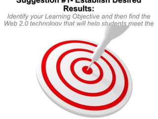 Suggestion #1- Establish Desired
Results:
Identify your Learning Objective and then find the
Web 2.0 technology that will help students meet the
Objective

 