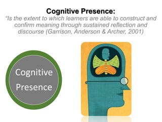 Cognitive Presence:

“Is the extent to which learners are able to construct and
confirm meaning through sustained reflection and
discourse (Garrison, Anderson & Archer, 2001)

Cognitive
Presence

 