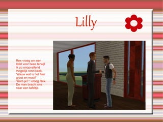 Lilly Rex vroeg om een tafel voor twee terwijl ik zo onopvallend mogelijk rond keek.  'Wauw wat is het hier groot en mooi!' “Kom je? “ vroeg Rex. De man bracht ons naar een tafeltje. 