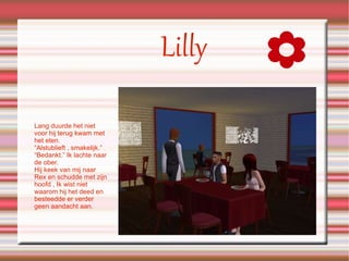 Lilly Lang duurde het niet voor hij terug kwam met het eten. “Alstublieft , smakelijk.” “Bedankt.” Ik lachte naar de ober. Hij keek van mij naar Rex en schudde met zijn hoofd , Ik wist niet waarom hij het deed en besteedde er verder geen aandacht aan. 