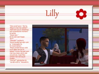 “ Hier proef eens.” Zei hij. “Maar ik heb het zelfde?” “Aah kom op zo verpest je het romantische moment.” Ik lachte. “Goed dan.” En ik nam een hapje. “En?” “Heerlijk!” Lachte ik. “Komt omdat het mijn vork is.” knipoogde hij. Ik moest lachen. “Klopt omdat het jou vork is en alles van jou is lekker!” Ik kon me wel voor mijn kop slaan dat ik dat zo juist zei, maar Rex scheen het niet erg te vinden.. “Vind je?” glimlachte hij. “Ja dat vind ik.” bloosde ik. Lilly 