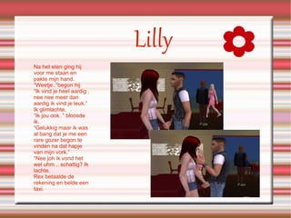 Lilly Na het eten ging hij voor me staan en pakte mijn hand. “Weetje..”begon hij “Ik vind je heel aardig , nee nee meer dan aardig ik vind je leuk.” Ik glimlachte. “Ik jou ook..” bloosde ik. “Gelukkig maar ik was al bang dat je me een rare gozer begon te vinden na dat hapje van mijn vork.” “Nee joh ik vond het wel uhm .. schattig? Ik lachte. Rex betaalde de rekening en belde een taxi. 