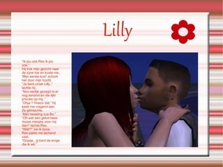 Lilly “ Ik jou ook Rex ik jou ook.” Hij trok mijn gezicht naar de zijne toe en kuste me..  'Mijn eerste kus!' schoot het door mijn hoofd. “Je bent uniek Lilly..” lachte hij. “Nou eerlijk gezegd is er nog iemand en die lijkt precies op mij..” “Ohja ? Hoezo dat.” hij keek me vragend aan. Ze glimlachte. “Mijn tweeling zus Bo.” “Oh wat een geluk twee mooie meisjes voor mij dan!” lachte Rex. “Wat!?” zei ik boos. Rex pakte me lachend vast. “Grapje , jij bent de enige die ik wil.” 