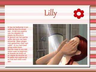 Lilly Ik liep de badkamer in en zette de douche alvast aan , ik liet mijn pyjama van me afglijden en stapte de douche in. Ik genoot van het warme water dat over me heen stroomde. Weer gingen mijn gedachten naar mijn vader , ik zou hem best graag willen leren kennen maar ik zou niet weten waar te beginnen. Ik draaide de kraan uit en stapte de douche uit. Ik pakte mijn pyjama op en trok hem weer even aan. 
