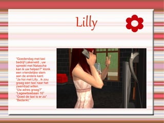 Lilly “Goedendag met taxi bedrijf Lakerveld , uw spreekt met Natascha kan ik uw helpen?” klonk een vriendelijke stem aan de andere kant. “Ja hoi met Lilly , ik zou graag een taxi naar het zwembad willen. “Uw adres graag?” “Lagewitsiebaan 10” “Goed de taxi is er zo” “Bedankt.” 