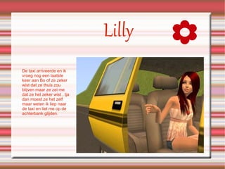 Lilly De taxi arriveerde en ik vroeg nog een laatste keer aan Bo of ze zeker wist dat ze thuis zou blijven maar ze zei me dat ze het zeker wist , tja dan moest ze het zelf maar weten ik liep naar de taxi en liet me op de achterbank glijden. 