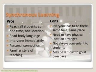 Synchronous LearningProsReach all students at one time, one locationRead body languageIntervene immediatelyPersonal connectionFamiliar style of teachingConsEveryone has to be there, same time, same placeNeed to have physical location arrangedNot always convenient to studentsMay be difficult to go at own pacehttp://www.flickr.com/photos/78124518@N00/1397737955/