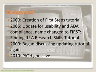 Background2000: Creation of First Steps tutorial2005: Update for usability and ADA compliance, name changed to FIRST: Finding It! A Research Skills Tutorial2009: Began discussing updating tutorial again2010: PATH goes livehttp://www.flickr.com/photos/cobalt/409924867/