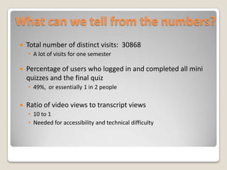 What can we tell from the numbers?Total number of distinct visits: 30868A lot of visits for one semesterPercentage of users who logged in and completed all mini quizzes and the final quiz49%, or essentially 1 in 2 peopleRatio of video views to transcript views10 to 1