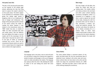 Pull quote/ cover-title:                                                                                                                           Main image:

The title, in this case the pull quote takes                                                                                                       The main image is of Lilly Allen, this
up the majority of the double page                                                                                                                 shows the reader who they are
spread, addressing the idea that they                                                                                                              reading about. The models clothes
want to capture the reader’s attention                                                                                                             and make-up relate to the red, black
on this quote alone. The letters appear                                                                                                            and white colour scheme keeping
to be somewhat of a newspaper cutting                                                                                                              consistency throughout, which is a
giving this double page spread a                                                                                                                   convention of a magazine. A mid
dangerous vibe to it as it addresses the                                                                                                           shot is used to capture her top half
idea of danger and recklessness. The                                                                                                               of her body, showing her with her
design of the pull quote and the contrast                                                                                                          up-turned wrists and her hands on
of the colours attract the reader to                                                                                                               hips, portraying a reckless, not-
reading the quote however it also                                                                                                                  caring and powerful attitude. The
alludes to the conventional colours an                                                                                                             mid-shot used allows the tattoos to
‘NME’ reader may wear, as readers of                                                                                                               be on display conveying her as a
‘NME’ are often associated with dark                                                                                                               reckless rebel, in which many
and simply colours. Also the different                                                                                                             readers may be able to relate to. She
font sizes address the reader, as not all                                                                                                          is staring into the camera allowing a
readers will fit this stereotype. On the                                                                                                           connection between the reader and
other hand it may also be used to refer                                                                                                            her.
to the type of reader as somewhat
confused and un-sure. These are all
conventional features which are used to
mirror a typical layout of a magazine yet
also to relate to the target audience.


                                               Language:                                                      Colour Palette:

                                               The language used is very basic, easy to read and parts        The colour palette follows a consistent pattern of red,
                                               of it are written in slang, this is because this magazine is   white and black which fits into the conventional idea of
                                               aimed at students and teenagers so the use of language         indie/rock music, relating to the artists style and music.
                                               used is to relate and address the readers. The language        Colour scheme does not only relate to the artist and the
                                               also captures what the artist is like allowing the reader      reader but keeps the conventional features of a NME
                                               to relate to her and making the article feel more              magazine. Red texts has been used to match with the
                                               personal.                                                      artists clothing, keeping this consistency
 