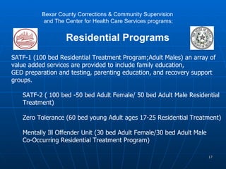 SATF-1 (100 bed Residential Treatment Program;Adult Males) an array of  value added services are provided to include family education,  GED preparation and testing, parenting education, and recovery support  groups. SATF-2 ( 100 bed -50 bed Adult Female/ 50 bed Adult Male Residential  Treatment) Zero Tolerance (60 bed young Adult ages 17-25 Residential Treatment) Mentally Ill Offender Unit (30 bed Adult Female/30 bed Adult Male  Co-Occurring Residential Treatment Program) Bexar County Corrections & Community Supervision  and The Center for Health Care Services programs; Residential Programs 
