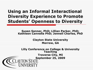 Using an Informal Interactional Diversity Experience to Promote Students’ Openness to Diversity Susan Sanner, PhD; Lillian Parker, PhD; Kathleen Cannella PhD; Jennell Charles, PhD Clayton State University Morrow, GA Lilly Conference on College & University Teaching Traverse City, MI September 25, 2009 